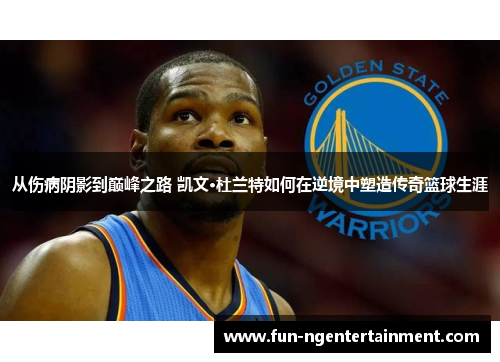 从伤病阴影到巅峰之路 凯文·杜兰特如何在逆境中塑造传奇篮球生涯