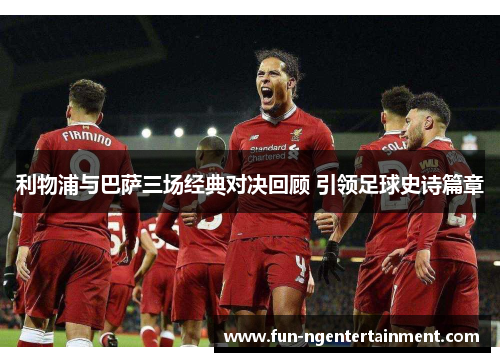 利物浦与巴萨三场经典对决回顾 引领足球史诗篇章