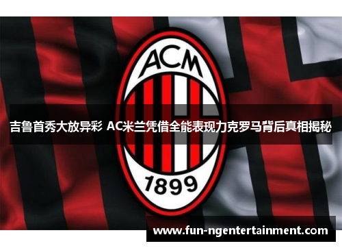 吉鲁首秀大放异彩 AC米兰凭借全能表现力克罗马背后真相揭秘