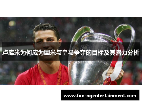 卢库米为何成为国米与皇马争夺的目标及其潜力分析