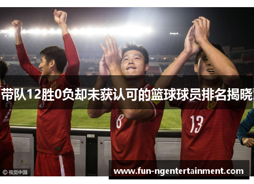 带队12胜0负却未获认可的篮球球员排名揭晓