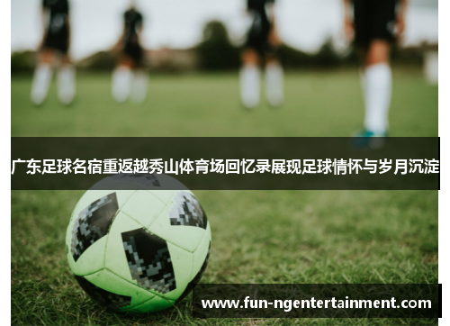 广东足球名宿重返越秀山体育场回忆录展现足球情怀与岁月沉淀