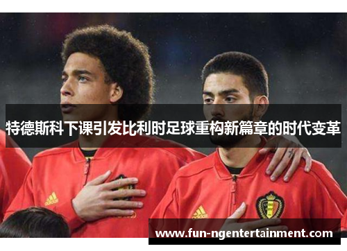 特德斯科下课引发比利时足球重构新篇章的时代变革