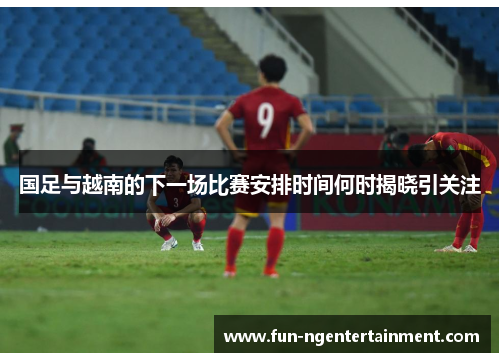 国足与越南的下一场比赛安排时间何时揭晓引关注