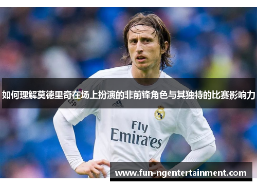如何理解莫德里奇在场上扮演的非前锋角色与其独特的比赛影响力