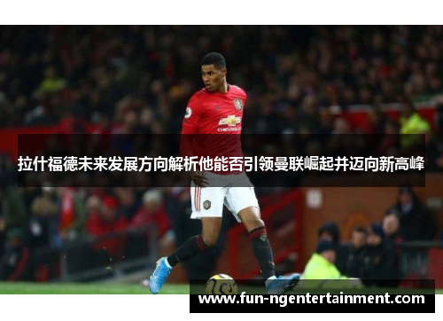 拉什福德未来发展方向解析他能否引领曼联崛起并迈向新高峰