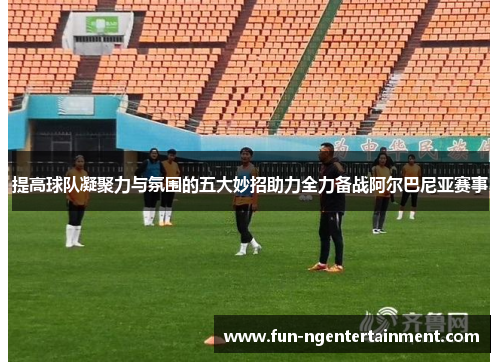 提高球队凝聚力与氛围的五大妙招助力全力备战阿尔巴尼亚赛事