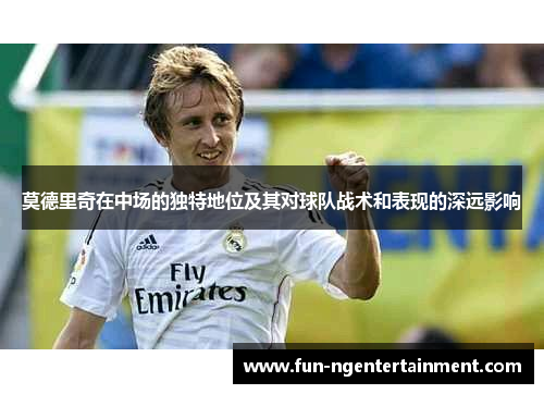 莫德里奇在中场的独特地位及其对球队战术和表现的深远影响