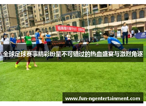 全球足球赛事精彩纷呈不可错过的热血盛宴与激烈角逐