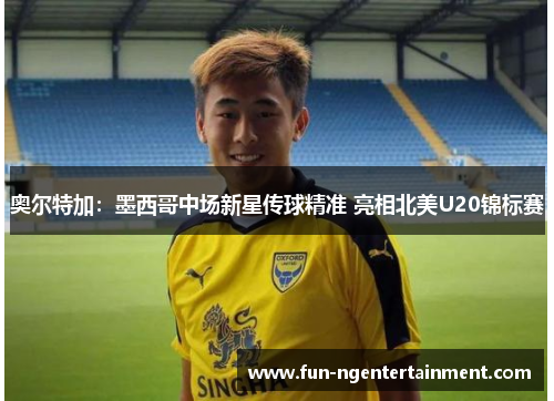 奥尔特加：墨西哥中场新星传球精准 亮相北美U20锦标赛