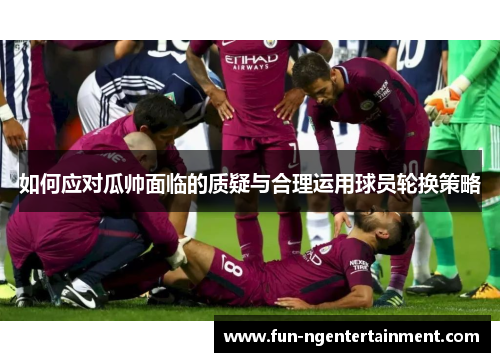 如何应对瓜帅面临的质疑与合理运用球员轮换策略