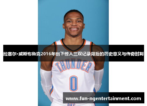 拉塞尔·威斯布鲁克2016年创下惊人三双记录背后的历史意义与传奇时刻