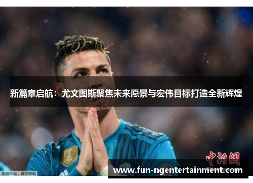 新篇章启航：尤文图斯聚焦未来愿景与宏伟目标打造全新辉煌