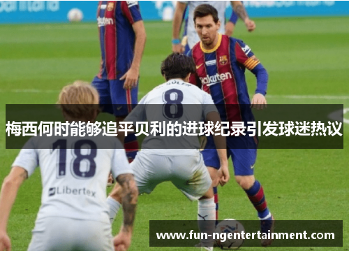 梅西何时能够追平贝利的进球纪录引发球迷热议 梅西何时能够追平贝利的进球纪录引发球迷热议