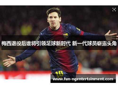 梅西退役后谁将引领足球新时代 新一代球员崭露头角 梅西退役后谁将引领足球新时代 新一代球员崭露头角
