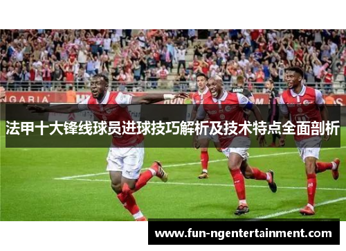 法甲十大锋线球员进球技巧解析及技术特点全面剖析