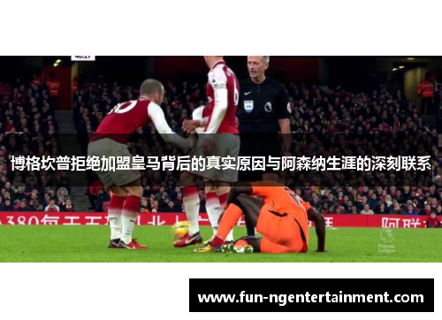 博格坎普拒绝加盟皇马背后的真实原因与阿森纳生涯的深刻联系