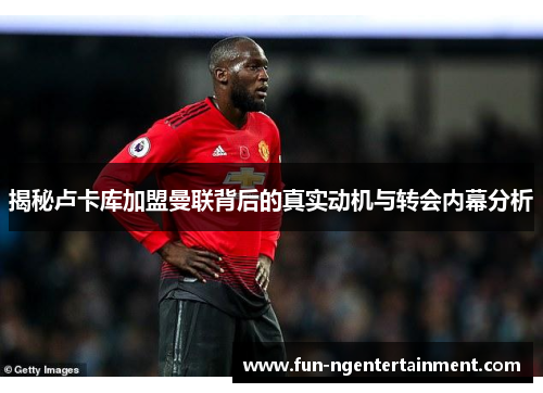 揭秘卢卡库加盟曼联背后的真实动机与转会内幕分析