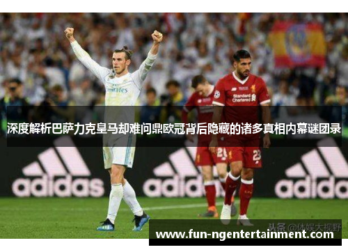 深度解析巴萨力克皇马却难问鼎欧冠背后隐藏的诸多真相内幕谜团录
