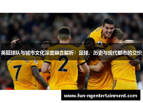 英超球队与城市文化深度融合解析：足球、历史与现代都市的交织