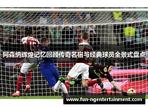 阿森纳辉煌记忆回顾传奇名宿与经典球员全景式盘点