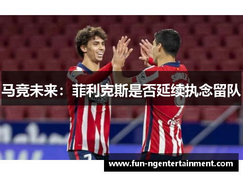 马竞未来:菲利克斯是否延续执念留队 马竞未来:菲利克斯是否延续执念留队