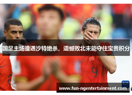 国足主场遭遇沙特绝杀，遗憾败北未能守住宝贵积分